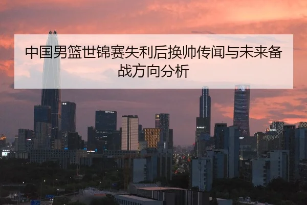 中国男篮世锦赛失利后换帅传闻与未来备战方向分析