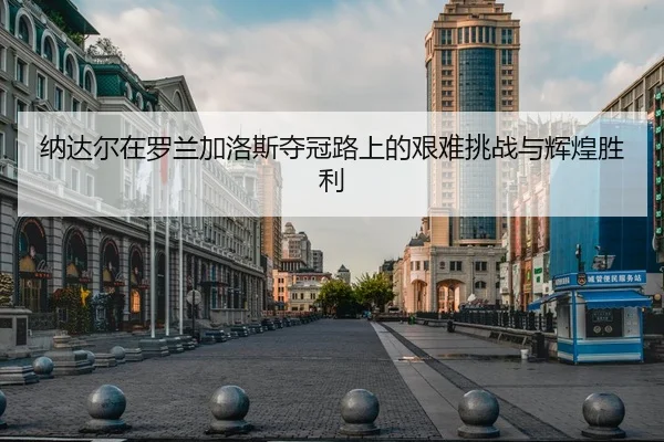 纳达尔在罗兰加洛斯夺冠路上的艰难挑战与辉煌胜利